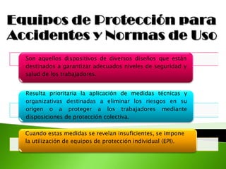 Son aquellos dispositivos de diversos diseños que están
destinados a garantizar adecuados niveles de seguridad y
salud de los trabajadores.
Resulta prioritaria la aplicación de medidas técnicas y
organizativas destinadas a eliminar los riesgos en su
origen o a proteger a los trabajadores mediante
disposiciones de protección colectiva.
Cuando estas medidas se revelan insuficientes, se impone
la utilización de equipos de protección individual (EPI).
 