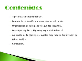 ⦁ Tipos de accidente de trabajo.
⦁ Equipos de protección y normas para su utilización.
⦁ Organización de la Higiene y seguridad Industrial.
⦁ Leyes que regulan la Higiene y seguridad Industrial.
⦁ Aplicación de la Higiene y seguridad Industrial en los Servicios de
Alimentación.
⦁ Conclusión.
 