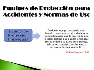 Equipo de
Proteccion
In d iv id u a l
Cualquier equipo destinado a ser
llevado o sujetado por el trabajador o
trabajadora para que le proteja de uno
o varios riesgos que puedan amenazar
su seguridad o su salud en el trabajo,
así como cualquier complemento o
accesorio destinado a tal fin.
Unión Europea 1986
 