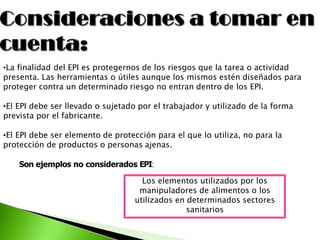 •La finalidad del EPI es protegernos de los riesgos que la tarea o actividad
presenta. Las herramientas o útiles aunque los mismos estén diseñados para
proteger contra un determinado riesgo no entran dentro de los EPI.
•El EPI debe ser llevado o sujetado por el trabajador y utilizado de la forma
prevista por el fabricante.
•El EPI debe ser elemento de protección para el que lo utiliza, no para la
protección de productos o personas ajenas.
Son ejemplos no considerados EPI:
Los elementos utilizados por los
manipuladores de alimentos o los
utilizados en determinados sectores
sanitarios
 