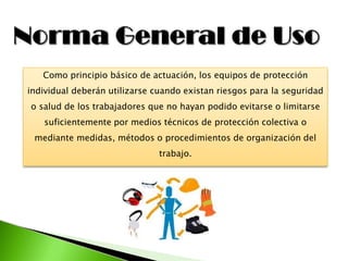 Como principio básico de actuación, los equipos de protección
individual deberán utilizarse cuando existan riesgos para la seguridad
o salud de los trabajadores que no hayan podido evitarse o limitarse
suficientemente por medios técnicos de protección colectiva o
mediante medidas, métodos o procedimientos de organización del
trabajo.
 