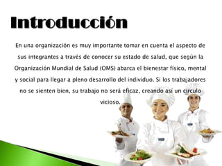 En una organización es muy importante tomar en cuenta el aspecto de
sus integrantes a través de conocer su estado de salud, que según la
Organización Mundial de Salud (OMS) abarca el bienestar físico, mental
y social para llegar a pleno desarrollo del individuo. Si los trabajadores
no se sienten bien, su trabajo no será eficaz, creando así un circulo
vicioso.
 