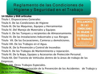 14 títulos y 868 artículos
Titulo I. Disposiciones Generales
Titulo II. De las Condiciones de Higiene
Titulo III. De las Maquinas, Equipos y Herramientas
Titulo IV. Del Manejo de Materiales y Equipos
Titulo V. De los Tanques y recipientes de Almacenamiento.
Titulo VI. De las Instalaciones Industriales y sus Riesgos
Titulo VII. De las Excavaciones, Canteras y demoliciones.
Titulo VIII. De los Trabajos en el Agua.
Titulo IX. De la Prevención y Control de Incendios
Titulo X. De los Trabajos de Mantenimiento y reparación.
Titulo XI. De la Ropa, Equipos y Accesorios de Protección Personal.
Titulo XII. Del Transito de Vehículos dentro de la áreas de trabajo de las
Empresas.
Titulo XIII. Otros Trabajos Especiales.
Titulo XIV. De la Organización de la Prevención de los Accidentes de Trabajo y
de los Funcionarios de Inspección
Reglamento de las Condiciones de
Higiene y Seguridad en el Trabajo
 