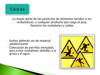 ⦁ Suelos deberán ser de material
antideslizante
⦁ Colocación de parrillas enrejadas
para evitar resbalones debidos a la
grasa y el agua
La mayor parte de las partículas de alimentos tienden a ser
resbaladizas, y cualquier producto que caiga al piso,
favorece los resbalones y caídas
Caid a s
 