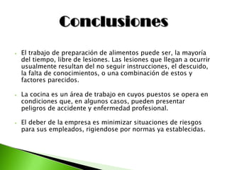 ⦁ El trabajo de preparación de alimentos puede ser, la mayoría
del tiempo, libre de lesiones. Las lesiones que llegan a ocurrir
usualmente resultan del no seguir instrucciones, el descuido,
la falta de conocimientos, o una combinación de estos y
factores parecidos.
⦁ La cocina es un área de trabajo en cuyos puestos se opera en
condiciones que, en algunos casos, pueden presentar
peligros de accidente y enfermedad profesional.
⦁ El deber de la empresa es minimizar situaciones de riesgos
para sus empleados, rigiendose por normas ya establecidas.
 