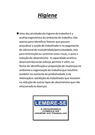 Higiene 
 Uma das atividades da higiene do trabalho é a 
análise ergonómica do ambiente de trabalho, não 
apenas para identificar fatores que possam 
prejudicar a saúde do trabalhador e no pagamento 
de adicional de insalubridade/periculosidade, mas 
para eliminação ou controlar esses riscos, e para a 
redução do absenteísmo . A capacidade analítica 
desenvolvida nesse esforço permite ir além, na 
forma de identificação e proposição de mudanças no 
ambiente e organização do trabalho que resultem 
também no aumento da produtividade, e da 
motivação e satisfação do trabalhador que resultem 
na redução de outros tipos de absenteísmo que não 
relacionado às doenças. 
 