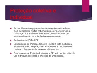 Proteção coletiva e
individual
 As medidas e os equipamentos de proteção coletiva visam,
além de proteger muitos trabalhadores ao mesmo tempo, à
otimização dos ambientes de trabalho, destacando-se por
serem mais rentáveis e duráveis para a empresa.
 Definições de EPC e EPI
 Equipamento de Proteção Coletiva – EPC: é toda medida ou
dispositivo, sinal, imagem, som, instrumento ou equipamento
destinado à proteção de uma ou mais pessoas.
 Equipamento de Proteção Individual – EPI: é todo dispositivo de
uso individual, destinado à proteção de uma pessoa.
 