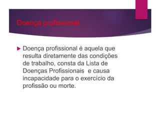 Doença profissional
 Doença profissional é aquela que
resulta diretamente das condições
de trabalho, consta da Lista de
Doenças Profissionais e causa
incapacidade para o exercício da
profissão ou morte.
 