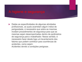 A higiene e segurança
 Dadas as especificidades de algumas atividades
profissionais, as quais acarretam algum índice de
perigosidade, é necessário que sobre as mesmas
incidam procedimentos de segurança para que as
mesmas sejam desempenhadas dentro de parâmetros
de segurança para o trabalhador. Nesse sentido, é
necessário fazer desde logo um levantamento dos
fatores que podem contribuir para ocorrências de
acidentes, como sejam:
Acidentes devido a condições perigosas .
 