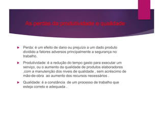 As perdas da produtividade e qualidade
 Perda: é um efeito de dano ou prejuízo a um dado produto
dividido a fatores adversos principalmente a segurança no
trabalho.
 Produtividade: é a redução do tempo gasto para executar um
serviço, ou o aumento da qualidade de produtos elaboradores
,com a manutenção dos niveis de qualidade , sem acréscimo de
mão-de-obra ao aumento dos recursos necessários .
 Qualidade: é a constância de um processo de trabalho que
esteja correto e adequada .
 