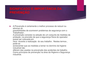 SIGNIFICADO E IMPORTÂNCIA DA
PREVENÇÃO
 A Prevenção é certamente o melhor processo de reduzir ou
eliminar as
possibilidades de ocorrerem problemas de segurança com o
Trabalhador .
A prevenção consiste na adoção de um conjunto de medidas de
proteção ,na previsão de que a segurança física do operador
possa ser colocada em
risco durante a realização do seu trabalho . Nestes termos ,
pode-se
acrescentar que as medidas a tomar no domínio da higiene
industrial não
diferem das usadas na prevenção dos acidentes de trabalho.
Como princípios de prevenção na área da Higiene e Segurança
industrial.
 