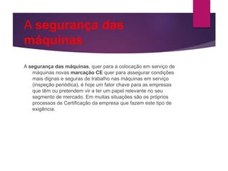 A segurança das
máquinas
A segurança das máquinas, quer para a colocação em serviço de
máquinas novas marcação CE quer para assegurar condições
mais dignas e seguras de trabalho nas máquinas em serviço
(inspeção periódica), é hoje um fator chave para as empresas
que têm ou pretendem vir a ter um papel relevante no seu
segmento de mercado. Em muitas situações são os próprios
processos de Certificação da empresa que fazem este tipo de
exigência.
 