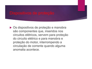 Dispositivos de proteção
 Os dispositivos de proteção e manobra
são componentes que, inseridos nos
circuitos elétricos, servem para proteção
do circuito elétrico e para manobra e
proteção do motor, interrompendo a
circulação de corrente quando alguma
anomalia acontece.
 