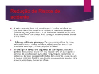 Redução de Riscos de
acidente
 A melhor maneira de reduzir os acidentes no local de trabalho é ser
precavido. Há muitas maneiras de preveni-los, mas ao implementar um
plano de segurança do trabalho, você precisa ser coerente e comunicar
suas expectativas com clareza. Para conseguir essa empreitada, analise
a lista abaixo.

Crie uma política de segurança. Escreva um manual que diz como
evitar acidentes no local de trabalho e inclua instruções sobre como
armazenar e carregar produtos perigosos e tóxicos.
 Ponha alguém para gerir a segurança da sua empresa. Discuta as
políticas de segurança atuais com esta pessoa e crie um plano para se
certificar de que elas sejam cumpridas. Pergunte para o gerente se ele
está ciente de todas as responsabilidades, demonstrando seu apoio a ele
e marque encontros de rotina para discutir preocupações e soluções para
prevenir acidentes de forma mais eficaz.
 