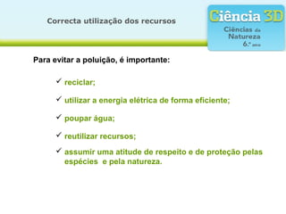 Correcta utilização dos recursos
Para evitar a poluição, é importante:
 reciclar;
 utilizar a energia elétrica de forma eficiente;
 poupar água;
 reutilizar recursos;
 assumir uma atitude de respeito e de proteção pelas
espécies e pela natureza.
 