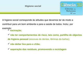 A higiene social corresponde às atitudes que devemos ter de modo a
contribuir para um bom ambiente e para a saúde de todos. Inclui, por
exemplo:
Higiene social
 vacinação;
 não ter comportamentos de risco, tais como, partilha de objectos
de higiene pessoal (escovas de dentes, lâminas da barba);
 não deitar lixo para o chão;
 separação dos resíduos, promovendo a reciclagem
 