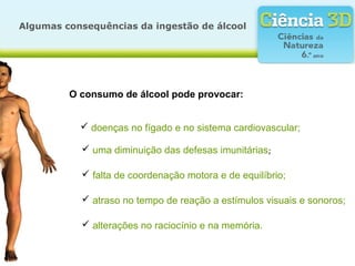O consumo de álcool pode provocar:
 doenças no fígado e no sistema cardiovascular;
 uma diminuição das defesas imunitárias;
 falta de coordenação motora e de equilíbrio;
 atraso no tempo de reação a estímulos visuais e sonoros;
 alterações no raciocínio e na memória.
Algumas consequências da ingestão de álcool
 