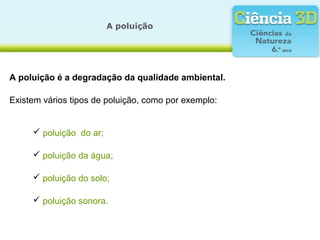A poluição
A poluição é a degradação da qualidade ambiental.
 poluição do ar;
Existem vários tipos de poluição, como por exemplo:
 poluição da água;
 poluição do solo;
 poluição sonora.
 