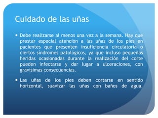 Cuidado de las uñas
 Debe realizarse al menos una vez a la semana. Hay que
prestar especial atención a las uñas de los pies en
pacientes que presenten insuficiencia circulatoria o
ciertos síndromes patológicos, ya que incluso pequeñas
heridas ocasionadas durante la realización del corte
pueden infectarse y dar lugar a ulceraciones, con
gravísimas consecuencias.
 Las uñas de los pies deben cortarse en sentido
horizontal, suavizar las uñas con baños de agua.
 
