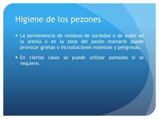 Higiene de los pezones
 La permanencia de residuos de suciedad o de sudor en
la areola o en la zona del pezón mamario puede
provocar grietas o incrustaciones molestas y peligrosas.
 En ciertos casos se puede utilizar pomadas si se
requiere.
 
