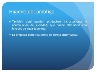 Higiene del ombligo
 También aquí pueden producirse incrustaciones y
acumulación de suciedad, que puede eliminarse con
lavados de agua jabonosa.
 La limpieza debe realizarse de forma sistemática.
 