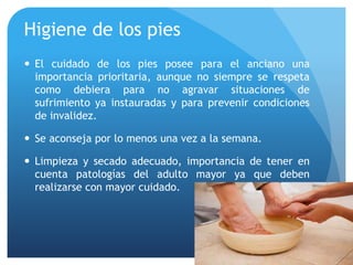 Higiene de los pies
 El cuidado de los pies posee para el anciano una
importancia prioritaria, aunque no siempre se respeta
como debiera para no agravar situaciones de
sufrimiento ya instauradas y para prevenir condiciones
de invalidez.
 Se aconseja por lo menos una vez a la semana.
 Limpieza y secado adecuado, importancia de tener en
cuenta patologías del adulto mayor ya que deben
realizarse con mayor cuidado.
 