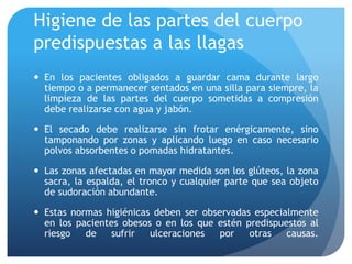 Higiene de las partes del cuerpo
predispuestas a las llagas
 En los pacientes obligados a guardar cama durante largo
tiempo o a permanecer sentados en una silla para siempre, la
limpieza de las partes del cuerpo sometidas a compresión
debe realizarse con agua y jabón.
 El secado debe realizarse sin frotar enérgicamente, sino
tamponando por zonas y aplicando luego en caso necesario
polvos absorbentes o pomadas hidratantes.
 Las zonas afectadas en mayor medida son los glúteos, la zona
sacra, la espalda, el tronco y cualquier parte que sea objeto
de sudoración abundante.
 Estas normas higiénicas deben ser observadas especialmente
en los pacientes obesos o en los que estén predispuestos al
riesgo de sufrir ulceraciones por otras causas.
 