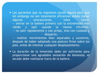  Los pacientes que no requieren ayuda alguna pero que
sin embargo no son totalmente eficientes deben tomar
algunas precauciones, tales como:
— entrar en la bañera primero con la extremidad más
válida y salir usando la menos eficiente;
— no salir rápidamente y con prisas, sino con cuidado y
despacio;
— realizar movimientos bien separados y sucesivos,
después de haber adoptado una postura firme sobre los
pies, antes de intentar cualquier desplazamiento.
 La duración de la inmersión debe ser suficiente para
proporcionar una agradable sensación de bienestar, el
secado debe realizarse fuera de la bañera.
 