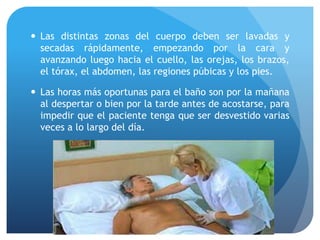  Las distintas zonas del cuerpo deben ser lavadas y
secadas rápidamente, empezando por la cara y
avanzando luego hacia el cuello, las orejas, los brazos,
el tórax, el abdomen, las regiones púbicas y los pies.
 Las horas más oportunas para el baño son por la mañana
al despertar o bien por la tarde antes de acostarse, para
impedir que el paciente tenga que ser desvestido varias
veces a lo largo del día.
 
