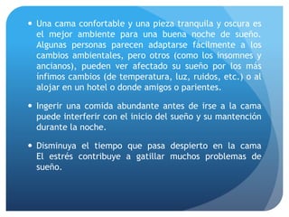  Una cama confortable y una pieza tranquila y oscura es
el mejor ambiente para una buena noche de sueño.
Algunas personas parecen adaptarse fácilmente a los
cambios ambientales, pero otros (como los insomnes y
ancianos), pueden ver afectado su sueño por los más
ínfimos cambios (de temperatura, luz, ruidos, etc.) o al
alojar en un hotel o donde amigos o parientes.
 Ingerir una comida abundante antes de irse a la cama
puede interferir con el inicio del sueño y su mantención
durante la noche.
 Disminuya el tiempo que pasa despierto en la cama
El estrés contribuye a gatillar muchos problemas de
sueño.
 