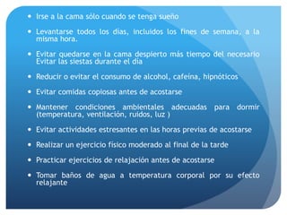  Irse a la cama sólo cuando se tenga sueño
 Levantarse todos los días, incluidos los fines de semana, a la
misma hora.
 Evitar quedarse en la cama despierto más tiempo del necesario
Evitar las siestas durante el día
 Reducir o evitar el consumo de alcohol, cafeína, hipnóticos
 Evitar comidas copiosas antes de acostarse
 Mantener condiciones ambientales adecuadas para dormir
(temperatura, ventilación, ruidos, luz )
 Evitar actividades estresantes en las horas previas de acostarse
 Realizar un ejercicio físico moderado al final de la tarde
 Practicar ejercicios de relajación antes de acostarse
 Tomar baños de agua a temperatura corporal por su efecto
relajante
 