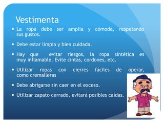 Vestimenta
 La ropa debe ser amplia y cómoda, respetando
sus gustos.
 Debe estar limpia y bien cuidada.
 Hay que evitar riesgos, la ropa sintética es
muy inflamable. Evite cintas, cordones, etc.
 Utilizar ropas con cierres fáciles de operar,
como cremalleras
 Debe abrigarse sin caer en el exceso.
 Utilizar zapato cerrado, evitará posibles caídas.
 