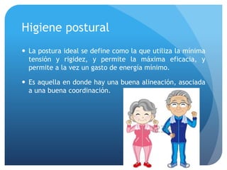 Higiene postural
 La postura ideal se define como la que utiliza la mínima
tensión y rigidez, y permite la máxima eficacia, y
permite a la vez un gasto de energía mínimo.
 Es aquella en donde hay una buena alineación, asociada
a una buena coordinación.
 