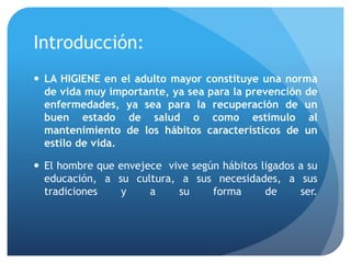 Introducción:
 LA HIGIENE en el adulto mayor constituye una norma
de vida muy importante, ya sea para la prevención de
enfermedades, ya sea para la recuperación de un
buen estado de salud o como estímulo al
mantenimiento de los hábitos característicos de un
estilo de vida.
 El hombre que envejece vive según hábitos ligados a su
educación, a su cultura, a sus necesidades, a sus
tradiciones y a su forma de ser.
 
