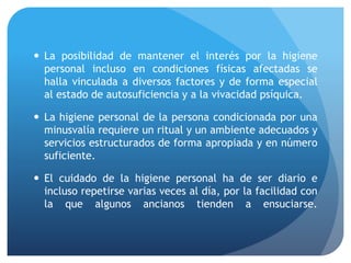  La posibilidad de mantener el interés por la higiene
personal incluso en condiciones físicas afectadas se
halla vinculada a diversos factores y de forma especial
al estado de autosuficiencia y a la vivacidad psíquica.
 La higiene personal de la persona condicionada por una
minusvalía requiere un ritual y un ambiente adecuados y
servicios estructurados de forma apropiada y en número
suficiente.
 El cuidado de la higiene personal ha de ser diario e
incluso repetirse varias veces al día, por la facilidad con
la que algunos ancianos tienden a ensuciarse.
 