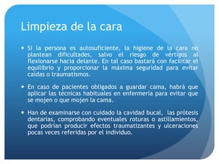 Limpieza de la cara
 Si la persona es autosuficiente, la higiene de la cara no
plantean dificultades, salvo el riesgo de vértigos al
flexionarse hacia delante. En tal caso bastará con facilitar el
equilibrio y proporcionar la máxima seguridad para evitar
caídas o traumatismos.
 En caso de pacientes obligados a guardar cama, habrá que
aplicar las técnicas habituales en enfermería para evitar que
se mojen o que mojen la cama.
 Han de examinarse con cuidado la cavidad bucal, las prótesis
dentarias, comprobando eventuales roturas o astillamientos,
que podrían producir efectos traumatizantes y ulceraciones
pocas veces referidas por el individuo.
 