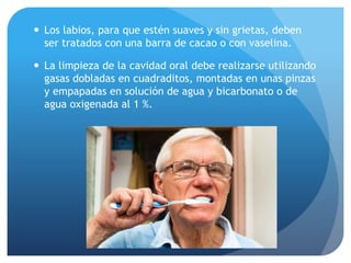  Los labios, para que estén suaves y sin grietas, deben
ser tratados con una barra de cacao o con vaselina.
 La limpieza de la cavidad oral debe realizarse utilizando
gasas dobladas en cuadraditos, montadas en unas pinzas
y empapadas en solución de agua y bicarbonato o de
agua oxigenada al 1 %.
 