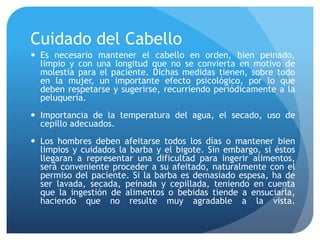 Cuidado del Cabello
 Es necesario mantener el cabello en orden, bien peinado,
limpio y con una longitud que no se convierta en motivo de
molestia para el paciente. Dichas medidas tienen, sobre todo
en la mujer, un importante efecto psicológico, por lo que
deben respetarse y sugerirse, recurriendo periódicamente a la
peluquería.
 Importancia de la temperatura del agua, el secado, uso de
cepillo adecuados.
 Los hombres deben afeitarse todos los días o mantener bien
limpios y cuidados la barba y el bigote. Sin embargo, si éstos
llegaran a representar una dificultad para ingerir alimentos,
será conveniente proceder a su afeitado, naturalmente con el
permiso del paciente. Si la barba es demasiado espesa, ha de
ser lavada, secada, peinada y cepillada, teniendo en cuenta
que la ingestión de alimentos o bebidas tiende a ensuciarla,
haciendo que no resulte muy agradable a la vista.
 