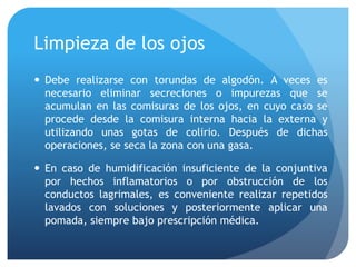 Limpieza de los ojos
 Debe realizarse con torundas de algodón. A veces es
necesario eliminar secreciones o impurezas que se
acumulan en las comisuras de los ojos, en cuyo caso se
procede desde la comisura interna hacia la externa y
utilizando unas gotas de colirio. Después de dichas
operaciones, se seca la zona con una gasa.
 En caso de humidificación insuficiente de la conjuntiva
por hechos inflamatorios o por obstrucción de los
conductos lagrimales, es conveniente realizar repetidos
lavados con soluciones y posteriormente aplicar una
pomada, siempre bajo prescripción médica.
 