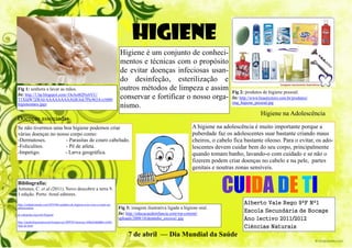 HIGIENE
                                                                             Higiene é um conjunto de conheci-
                                                                             mentos e técnicas com o propósito
                                                                             de evitar doenças infeciosas usan-
                                                                             do desinfeção, esterilização e
Fig 1: senhora a lavar as mãos.                                              outros métodos de limpeza e assim                       Fig 2: produtos de higiene pessoal.
In: http://1.bp.blogspot.com/-OeAo0QNy6YU/
T1XfdW7ZRAI/AAAAAAAAAQ8/Jck7Plc963A/s1600/                                   conservar e fortificar o nosso orga-                    In: http://www.beautystore.com.br/produtos/
                                                                                                                                     img_higiene_pessoal.jpg
higienemaos.jpgv
                                                                             nismo.
                                                                                                                                                     Higiene na Adolescência
Doenças associadas
Se não tivermos uma boa higiene podemos criar                                                                       A higiene na adolescência é muito importante porque a
várias doenças no nosso corpo como:                                                                                 puberdade faz os adolescentes suar bastante criando maus
-Dermatoses.          - Parasitas de couro cabeludo.                                                                cheiros, o cabelo fica bastante oleoso. Para o evitar, os ado-
-Foliculites.         - Pé de atleta.                                                                               lescentes devem cuidar bem do seu corpo, principalmente
-Impetigo.            - Larva geográfica.                                                                           quando tomam banho, lavando-o com cuidado e se não o
                                                                                                                    fizerem podem criar doenças no cabelo e na pele, partes
                                                                                                                    genitais e noutras zonas sensíveis.

Bibliografia:
Antunes, C. et al.(2011). Novo descobrir a terra 9.
1 edição. Porto. Areal editores.
                                                                                                                                 CUIDA DE TI
http://cuidadossaude.com/2010/06/cuidados-de-higiene-a-ter-com-o-corpo-na-                                                                 Alberto Vale Rego 9ºF Nº1
adolescencia/                                                                Fig 3: imagem ilustrativa ligada a higiene oral.
                                                                             In: http://educacaodeinfancia.com/wp-content/                 Escola Secundária de Bocage
pt.wikipedia.org/wiki/Higiene
                                                                             uploads/2008/10/dentinho_escova1.jpg                          Ano lectivo 2011/2012
http://saudeehigienepessoal.blogspot.pt/2009/03/doencas-relacionadas-com-
falta-de.html
                                                                                                                                           Ciências Naturais
                                                                                  7 de abril — Dia Mundial da Saúde
 