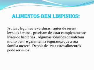 ALIMENTOS BEM LIMPINHOS!

Frutas , legumes e verduras , antes de serem
levados á mesa , precisam de estar completamente
livres de bactérias . Algumas soluções desinfetam
muito bem e garantem a segurança que a sua
família merece. Depois de lavar estes alimentos
pode servi-los .
 