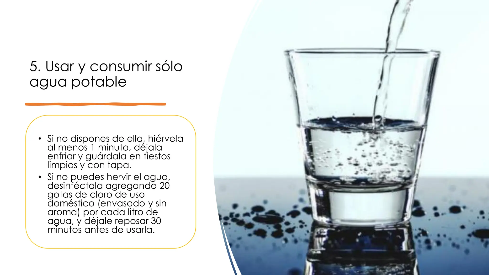 5. Usar y consumir sólo
agua potable
• Si no dispones de ella, hiérvela
al menos 1 minuto, déjala
enfriar y guárdala en tiestos
limpios y con tapa.
• Si no puedes hervir el agua,
desinféctala agregando 20
gotas de cloro de uso
doméstico (envasado y sin
aroma) por cada litro de
agua, y déjale reposar 30
minutos antes de usarla.
 