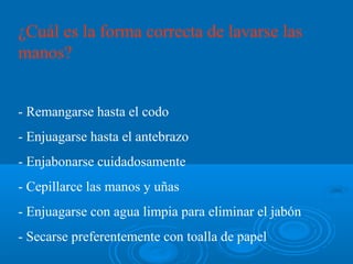 ¿Cuál es la forma correcta de lavarse las
manos?


- Remangarse hasta el codo
- Enjuagarse hasta el antebrazo
- Enjabonarse cuidadosamente
- Cepillarce las manos y uñas
- Enjuagarse con agua limpia para eliminar el jabón
- Secarse preferentemente con toalla de papel
 