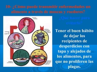 10- ¿Cómo puede transmitir enfermedades un
   alimento a través de moscas y roedores?
                            ¿Qué hacer para
                                evitarlo?
                         Tener el buen hábito
                              de dejar los
                             recipientes de
                            desperdicios con
                           tapa y alejados de
                          los alimentos, para
                         que no proliferen las
                                 plagas.
 