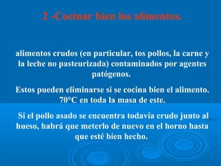 2 -Cocinar bien los alimentos.


alimentos crudos (en particular, tos pollos, la carne y
 la leche no pasteurizada) contaminados por agentes
                      patógenos.
Estos pueden eliminarse si se cocina bien el alimento.
           70°C en toda la masa de este.
Si el pollo asado se encuentra todavía crudo junto al
hueso, habrá que meterlo de nuevo en el horno hasta
                que esté bien hecho.
 