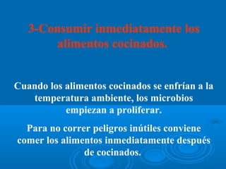 3-Consumir inmediatamente los
       alimentos cocinados.


Cuando los alimentos cocinados se enfrían a la
   temperatura ambiente, los microbios
           empiezan a proliferar.
  Para no correr peligros inútiles conviene
comer los alimentos inmediatamente después
               de cocinados.
 