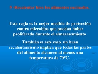 5 -Recalentar bien los alimentos cocinados.


Esta regla es la mejor medida de protección
    contra microbios que puedan haber
 proliferado durante el almacenamiento
       También es este caso. un buen
recalentamiento implica que todas las partes
    del alimento alcancen al menos una
           temperatura de 70°C.
 