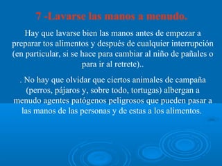 7 -Lavarse las manos a menudo.
    Hay que lavarse bien las manos antes de empezar a
preparar tos alimentos y después de cualquier interrupción
(en particular, si se hace para cambiar al niño de pañales o
                      para ir al retrete)..
 . No hay que olvidar que ciertos animales de campaña
    (perros, pájaros y, sobre todo, tortugas) albergan a
menudo agentes patógenos peligrosos que pueden pasar a
  las manos de las personas y de estas a los alimentos.
 