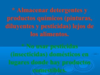 * Almacenar detergentes y
productos químicos (pinturas,
diluyentes y pesticidas) lejos de
         los alimentos.
      * No usar pesticidas
  (insecticidas) domésticos en
 lugares donde hay productos
           comestibles.
 