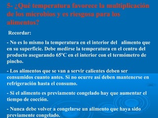5- ¿Qué temperatura favorece la multiplicación
de los microbios y es riesgosa para los
alimentos?
Recordar:
- No es lo mismo la temperatura en el interior del alimento que
en su superficie. Debe medirse la temperatura en el centro del
producto asegurando 65ºC en el interior con el termómetro de
pincho.
- Los alimentos que se van a servir calientes deben ser
consumidos cuanto antes. Si no ocurre así deben mantenerse en
refrigeración hasta el consumo.
- Si el alimento es previamente congelado hay que aumentar el
tiempo de cocción.
- Nunca debe volver a congelarse un alimento que haya sido
previamente congelado.
 